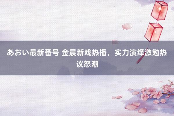 あおい最新番号 金晨新戏热播，实力演绎激勉热议怒潮