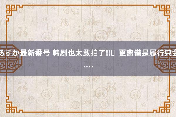 あすか最新番号 韩剧也太敢拍了‼️更离谱是履行只会....