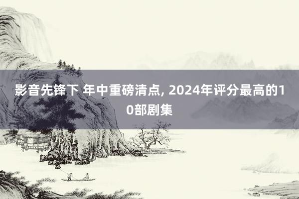 影音先锋下 年中重磅清点， 2024年评分最高的10部剧集