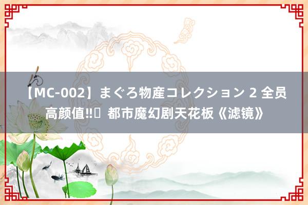 【MC-002】まぐろ物産コレクション 2 全员高颜值‼️都市魔幻剧天花板《滤镜》