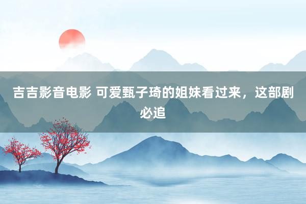 吉吉影音电影 可爱甄子琦的姐妹看过来，这部剧必追