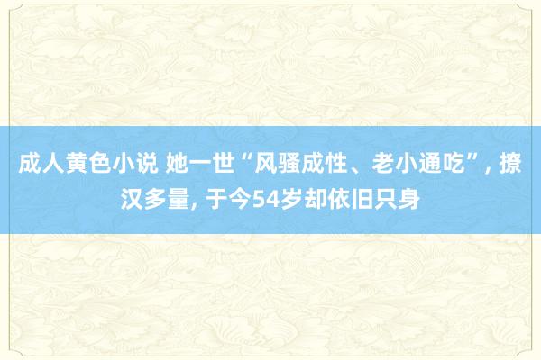 成人黄色小说 她一世“风骚成性、老小通吃”， 撩汉多量， 于今54岁却依旧只身