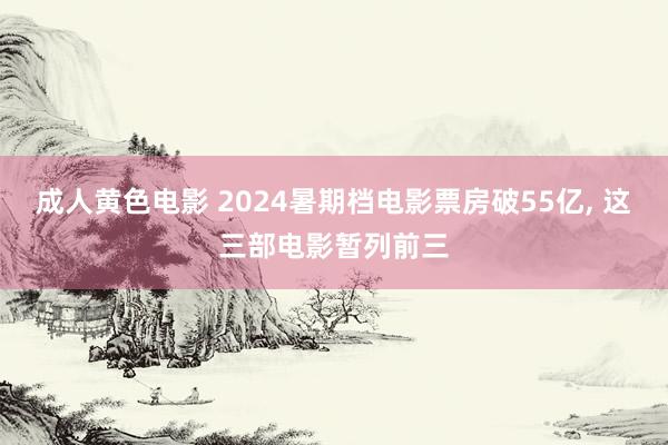 成人黄色电影 2024暑期档电影票房破55亿， 这三部电影暂列前三