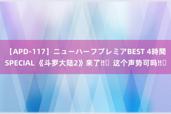 【APD-117】ニューハーフプレミアBEST 4時間SPECIAL 《斗罗大陆2》来了‼️这个声势可吗‼️