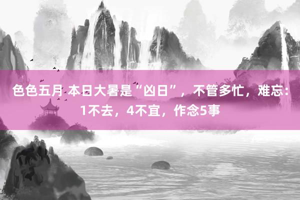 色色五月 本日大暑是“凶日”，不管多忙，难忘：1不去，4不宜，作念5事