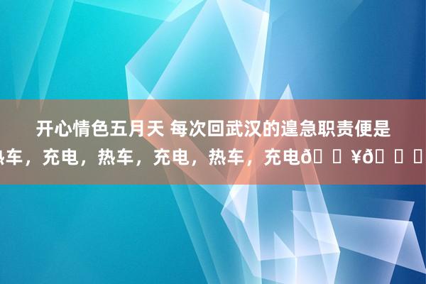 开心情色五月天 每次回武汉的遑急职责便是热车，充电，热车，充电，热车，充电??。