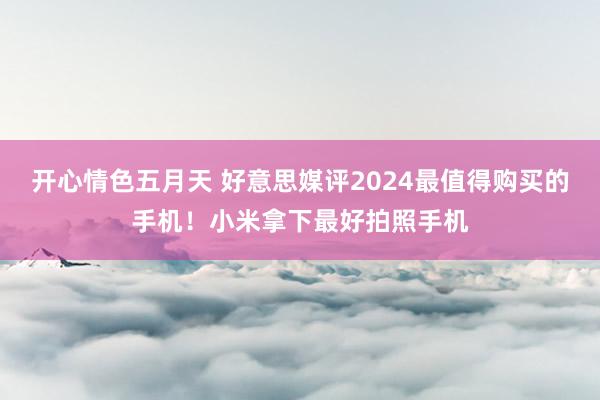 开心情色五月天 好意思媒评2024最值得购买的手机！小米拿下最好拍照手机