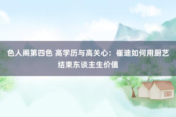 色人阁第四色 高学历与高关心：崔迪如何用厨艺结束东谈主生价值