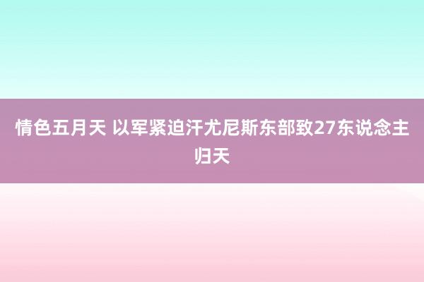 情色五月天 以军紧迫汗尤尼斯东部致27东说念主归天