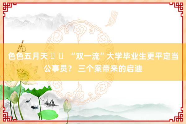 色色五月天 		 “双一流”大学毕业生更平定当公事员？ 三个案带来的启迪