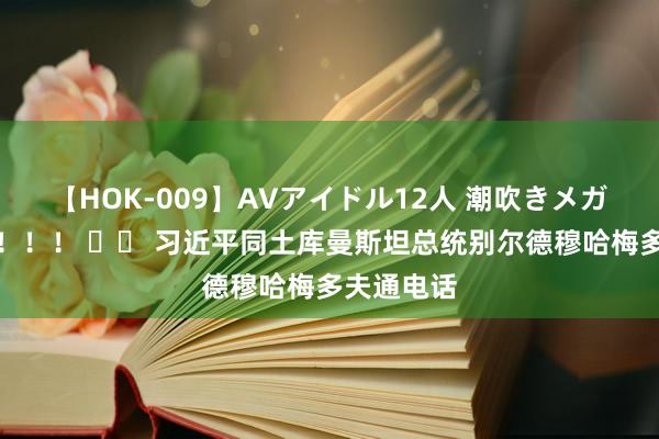 【HOK-009】AVアイドル12人 潮吹きメガファック！！！ 		 习近平同土库曼斯坦总统别尔德穆哈梅多夫通电话