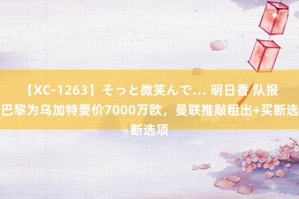 【XC-1263】そっと微笑んで… 明日香 队报：巴黎为乌加特要价7000万欧，曼联推敲租出+买断选项