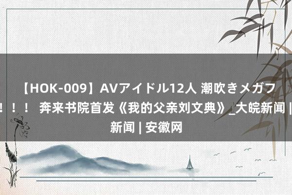 【HOK-009】AVアイドル12人 潮吹きメガファック！！！ 奔来书院首发《我的父亲刘文典》_大皖新闻 | 安徽网