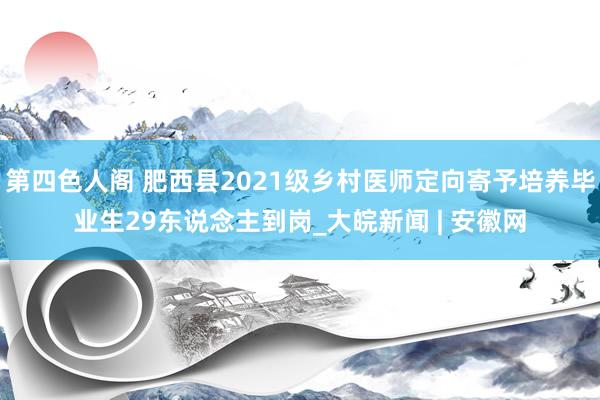 第四色人阁 肥西县2021级乡村医师定向寄予培养毕业生29东说念主到岗_大皖新闻 | 安徽网