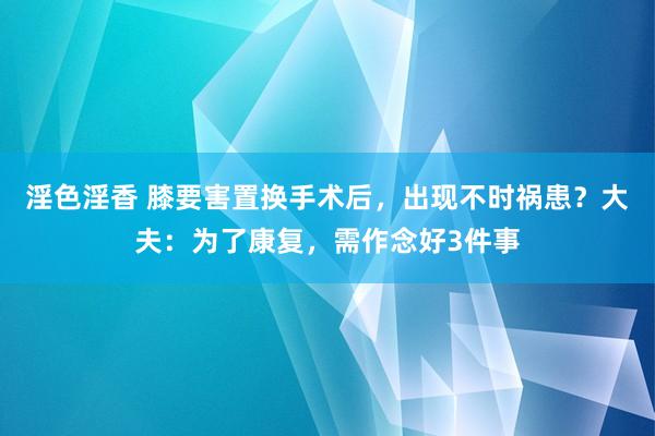 淫色淫香 膝要害置换手术后，出现不时祸患？大夫：为了康复，需作念好3件事