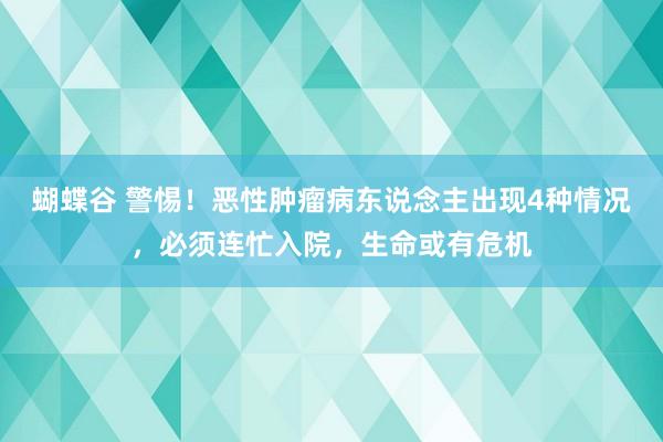 蝴蝶谷 警惕！恶性肿瘤病东说念主出现4种情况，必须连忙入院，生命或有危机