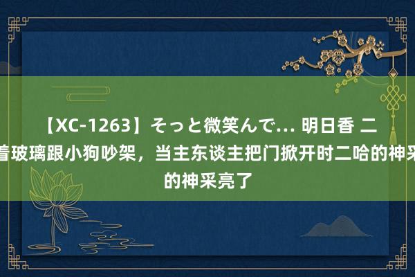 【XC-1263】そっと微笑んで… 明日香 二哈隔着玻璃跟小狗吵架，当主东谈主把门掀开时二哈的神采亮了