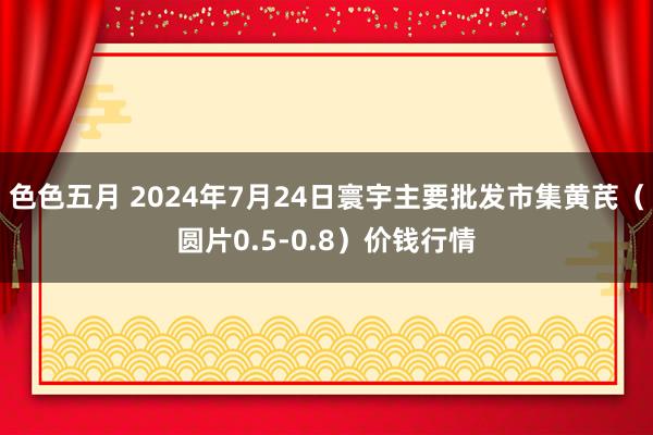 色色五月 2024年7月24日寰宇主要批发市集黄芪（圆片0.5-0.8）价钱行情