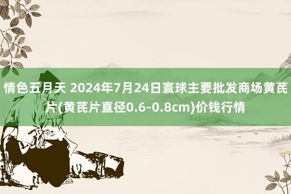 情色五月天 2024年7月24日寰球主要批发商场黄芪片(黄芪片直径0.6-0.8cm)价钱行情