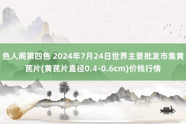 色人阁第四色 2024年7月24日世界主要批发市集黄芪片(黄芪片直径0.4-0.6cm)价钱行情