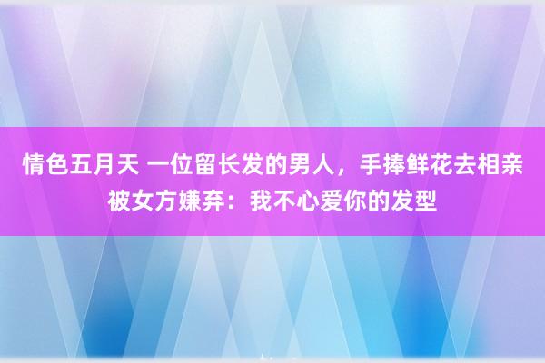 情色五月天 一位留长发的男人，手捧鲜花去相亲被女方嫌弃：我不心爱你的发型