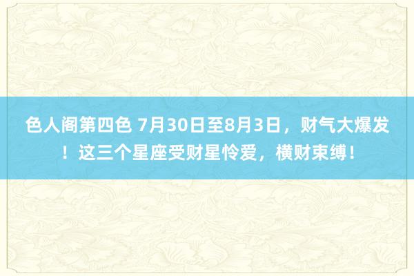 色人阁第四色 7月30日至8月3日，财气大爆发！这三个星座受财星怜爱，横财束缚！