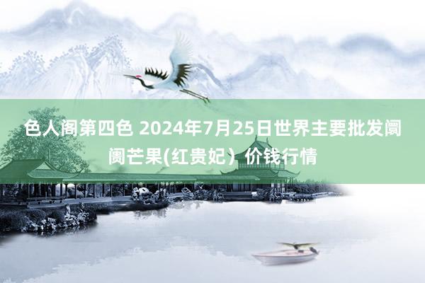 色人阁第四色 2024年7月25日世界主要批发阛阓芒果(红贵妃）价钱行情