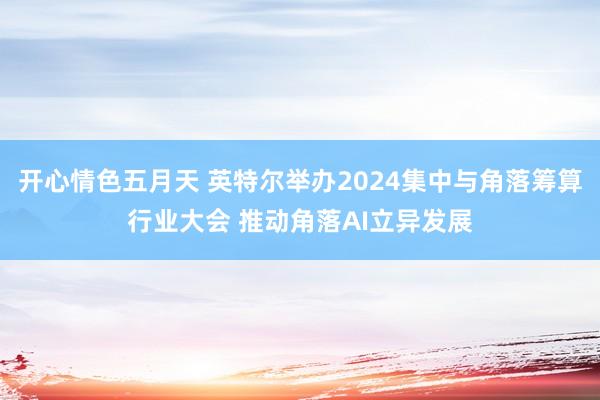 开心情色五月天 英特尔举办2024集中与角落筹算行业大会 推动角落AI立异发展