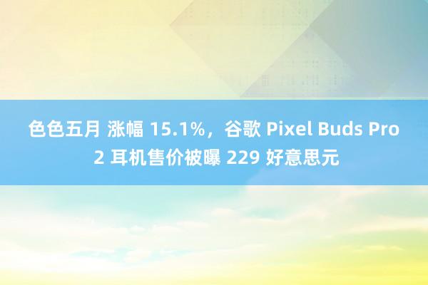 色色五月 涨幅 15.1%，谷歌 Pixel Buds Pro 2 耳机售价被曝 229 好意思元