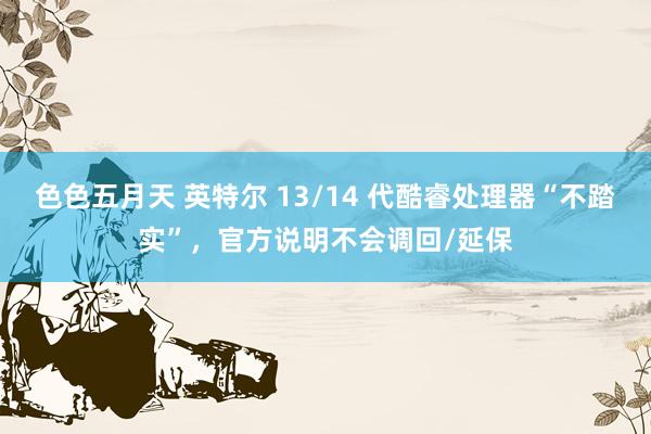 色色五月天 英特尔 13/14 代酷睿处理器“不踏实”，官方说明不会调回/延保