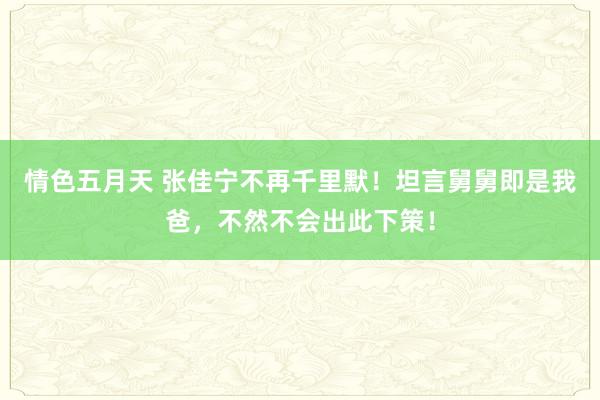 情色五月天 张佳宁不再千里默！坦言舅舅即是我爸，不然不会出此下策！