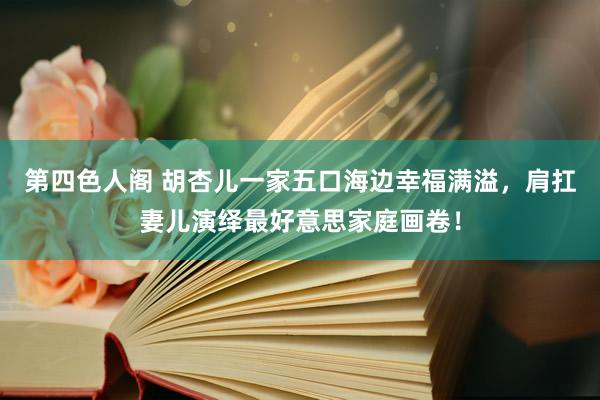 第四色人阁 胡杏儿一家五口海边幸福满溢，肩扛妻儿演绎最好意思家庭画卷！