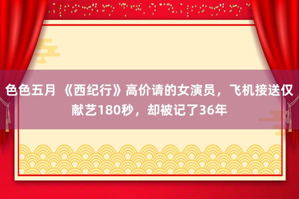 色色五月 《西纪行》高价请的女演员，飞机接送仅献艺180秒，却被记了36年