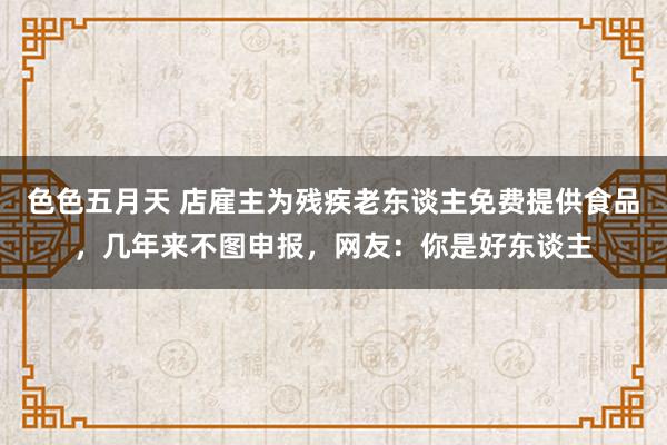 色色五月天 店雇主为残疾老东谈主免费提供食品，几年来不图申报，网友：你是好东谈主