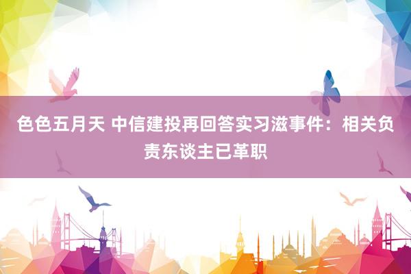 色色五月天 中信建投再回答实习滋事件：相关负责东谈主已革职