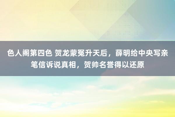 色人阁第四色 贺龙蒙冤升天后，薛明给中央写亲笔信诉说真相，贺帅名誉得以还原