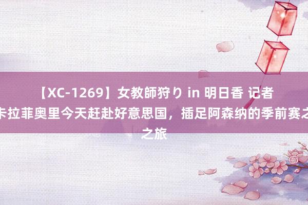 【XC-1269】女教師狩り in 明日香 记者：卡拉菲奥里今天赶赴好意思国，插足阿森纳的季前赛之旅