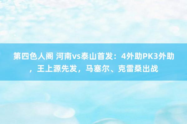 第四色人阁 河南vs泰山首发：4外助PK3外助，王上源先发，马塞尔、克雷桑出战