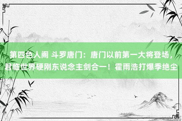 第四色人阁 斗罗唐门：唐门以前第一大将登场，君临世界硬刚东说念主剑合一！霍雨浩打爆季绝尘