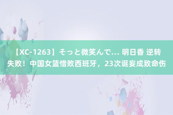 【XC-1263】そっと微笑んで… 明日香 逆转失败！中国女篮惜败西班牙，23次诞妄成致命伤