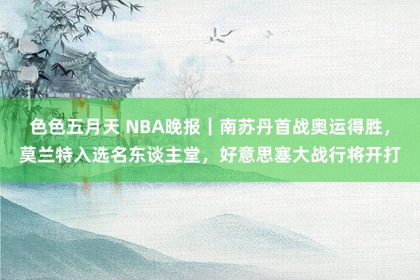 色色五月天 NBA晚报｜南苏丹首战奥运得胜，莫兰特入选名东谈主堂，好意思塞大战行将开打