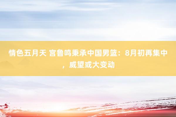 情色五月天 宫鲁鸣秉承中国男篮：8月初再集中，威望或大变动