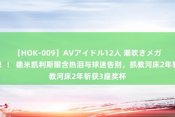 【HOK-009】AVアイドル12人 潮吹きメガファック！！！ 德米凯利斯眼含热泪与球迷告别，抓教河床2年斩获3座奖杯