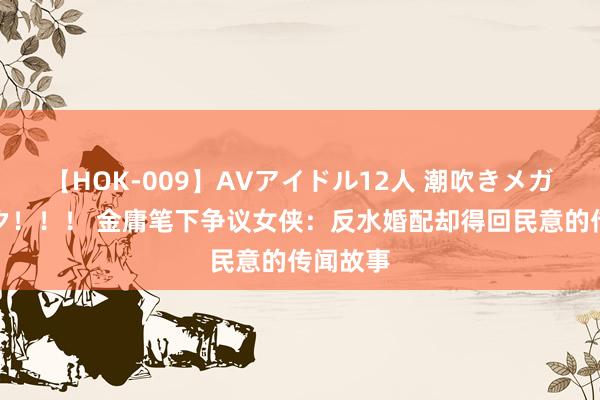 【HOK-009】AVアイドル12人 潮吹きメガファック！！！ 金庸笔下争议女侠：反水婚配却得回民意的传闻故事