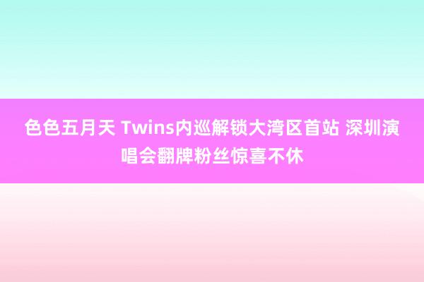 色色五月天 Twins内巡解锁大湾区首站 深圳演唱会翻牌粉丝惊喜不休