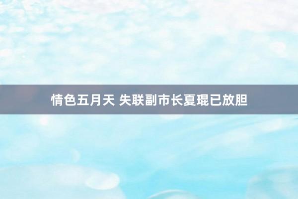 情色五月天 失联副市长夏琨已放胆