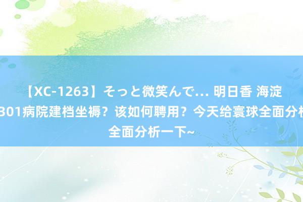 【XC-1263】そっと微笑んで… 明日香 海淀病院和301病院建档坐褥？该如何聘用？今天给寰球全面分析一下~