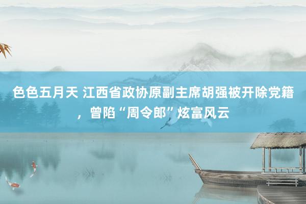 色色五月天 江西省政协原副主席胡强被开除党籍，曾陷“周令郎”炫富风云