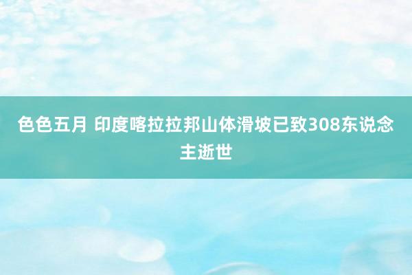 色色五月 印度喀拉拉邦山体滑坡已致308东说念主逝世