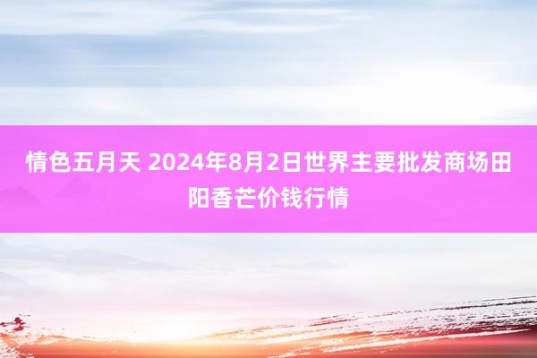 情色五月天 2024年8月2日世界主要批发商场田阳香芒价钱行情